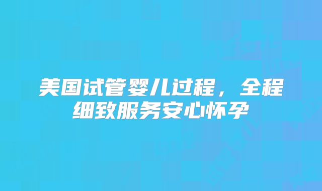 美国试管婴儿过程，全程细致服务安心怀孕