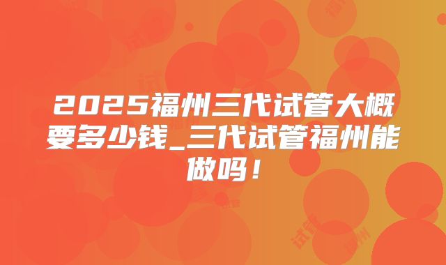 2025福州三代试管大概要多少钱_三代试管福州能做吗！