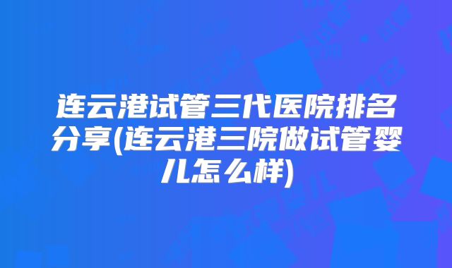 连云港试管三代医院排名分享(连云港三院做试管婴儿怎么样)