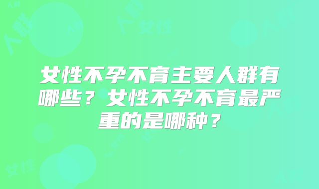 女性不孕不育主要人群有哪些？女性不孕不育最严重的是哪种？