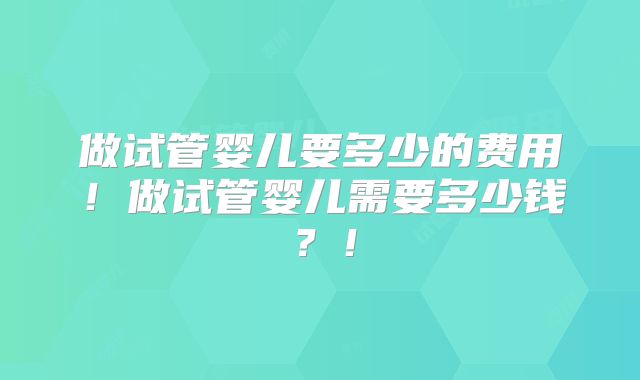 做试管婴儿要多少的费用！做试管婴儿需要多少钱？！