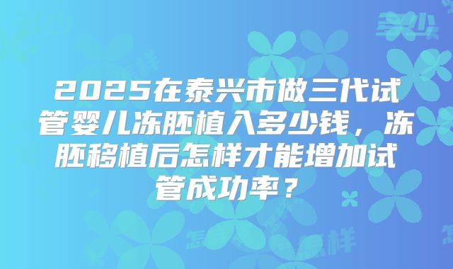 2025在泰兴市做三代试管婴儿冻胚植入多少钱，冻胚移植后怎样才能增加试管成功率？