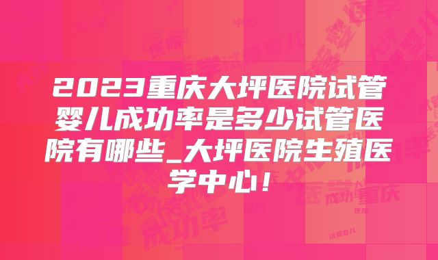 2023重庆大坪医院试管婴儿成功率是多少试管医院有哪些_大坪医院生殖医学中心！
