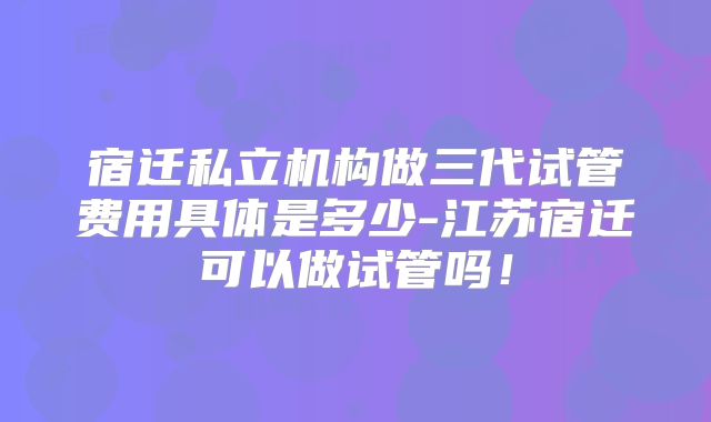 宿迁私立机构做三代试管费用具体是多少-江苏宿迁可以做试管吗！