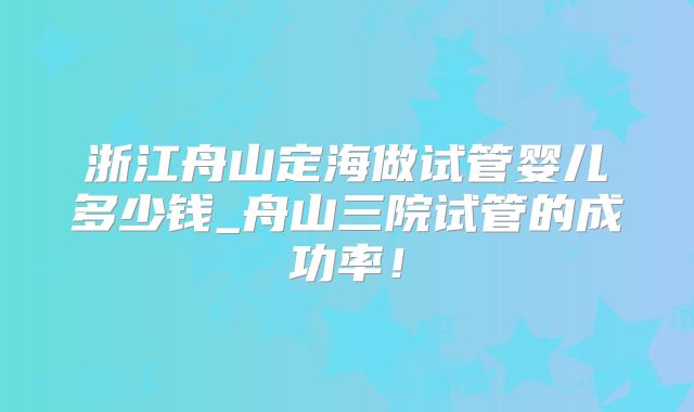 浙江舟山定海做试管婴儿多少钱_舟山三院试管的成功率!