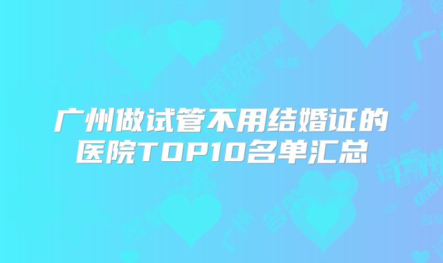 广州做试管不用结婚证的医院TOP10名单汇总