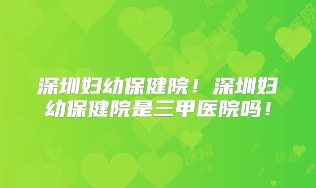 深圳妇幼保健院！深圳妇幼保健院是三甲医院吗！