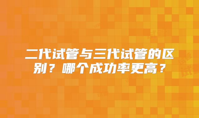 二代试管与三代试管的区别？哪个成功率更高？
