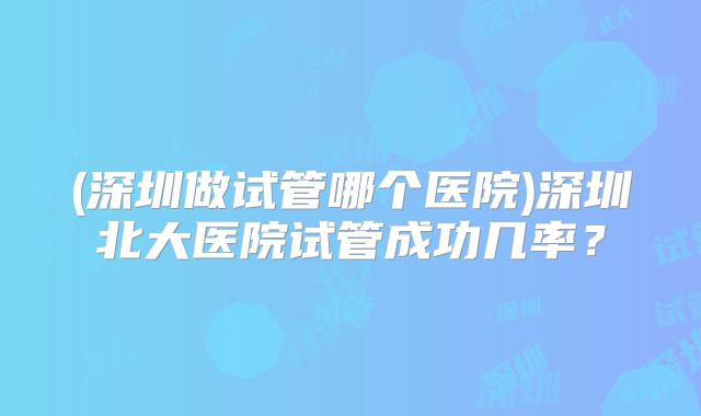 (深圳做试管哪个医院)深圳北大医院试管成功几率？