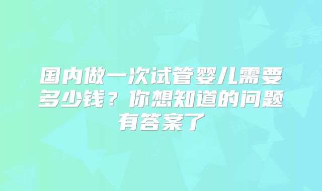 国内做一次试管婴儿需要多少钱？你想知道的问题有答案了