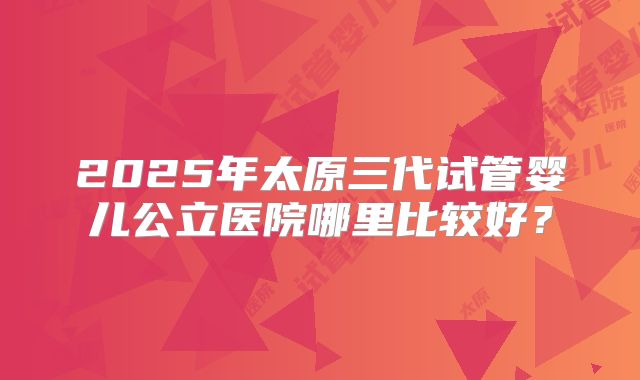 2025年太原三代试管婴儿公立医院哪里比较好？