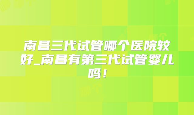 南昌三代试管哪个医院较好_南昌有第三代试管婴儿吗!