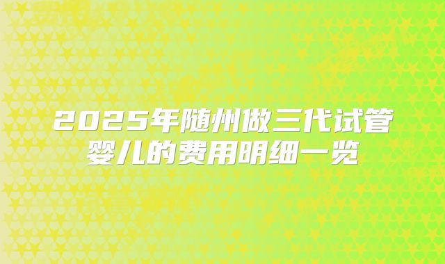 2025年随州做三代试管婴儿的费用明细一览