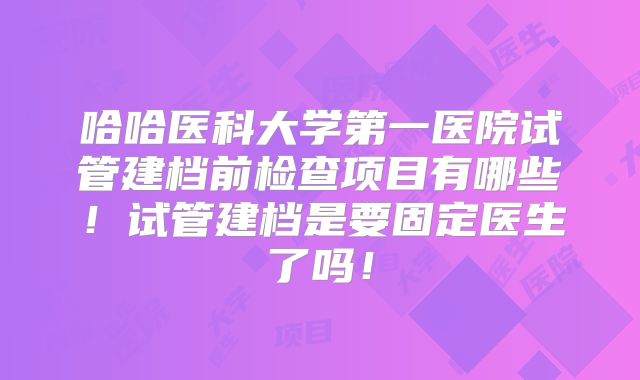 哈哈医科大学第一医院试管建档前检查项目有哪些！试管建档是要固定医生了吗！