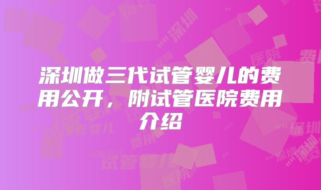 深圳做三代试管婴儿的费用公开，附试管医院费用介绍