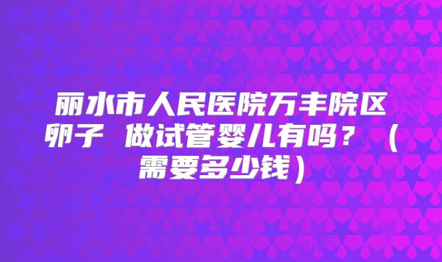 丽水市人民医院万丰院区卵子 做试管婴儿有吗?(需要多少钱)