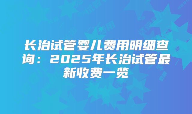 长治试管婴儿费用明细查询：2025年长治试管最新收费一览
