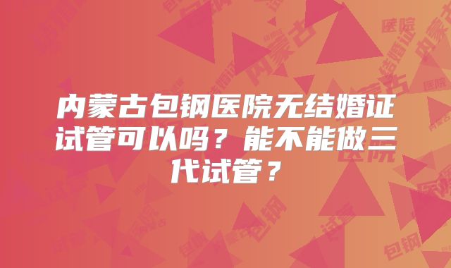 内蒙古包钢医院无结婚证试管可以吗?能不能做三代试管?