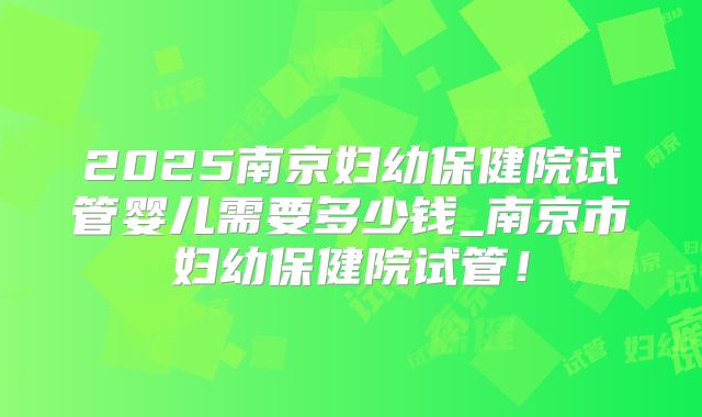 2025南京妇幼保健院试管婴儿需要多少钱_南京市妇幼保健院试管！