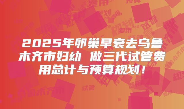 2025年卵巢早衰去乌鲁木齐市妇幼 做三代试管费用总计与预算规划！