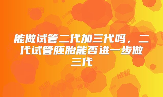能做试管二代加三代吗，二代试管胚胎能否进一步做三代