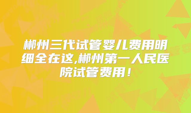 郴州三代试管婴儿费用明细全在这,郴州第一人民医院试管费用！