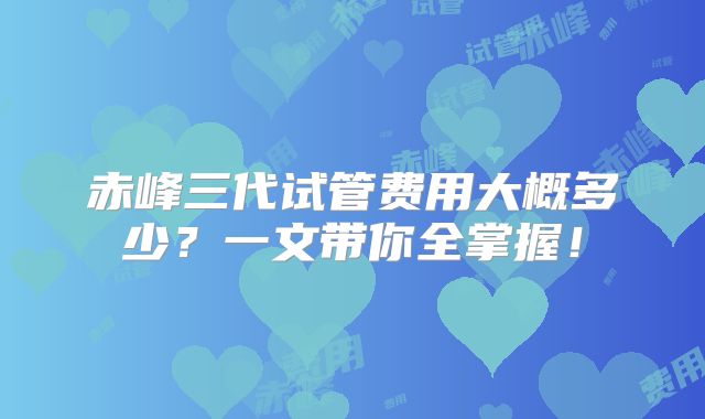 赤峰三代试管费用大概多少？一文带你全掌握！