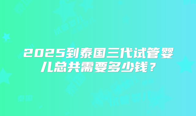 2025到泰国三代试管婴儿总共需要多少钱?