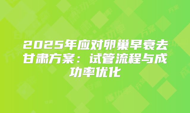 2025年应对卵巢早衰去甘肃方案：试管流程与成功率优化