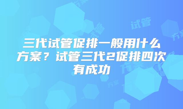 三代试管促排一般用什么方案?试管三代2促排四次有成功