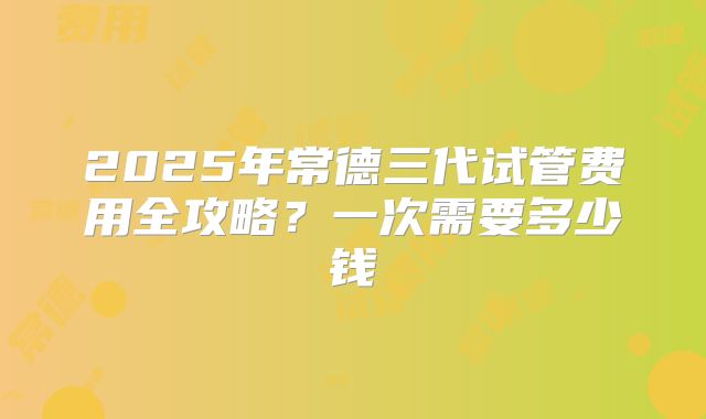 2025年常德三代试管费用全攻略？一次需要多少钱