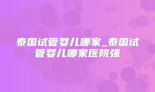 泰国试管婴儿哪家_泰国试管婴儿哪家医院强
