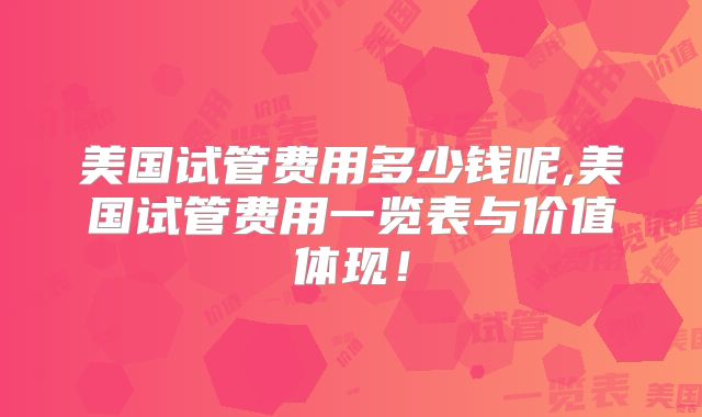 美国试管费用多少钱呢,美国试管费用一览表与价值体现!