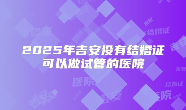 2025年吉安没有结婚证可以做试管的医院