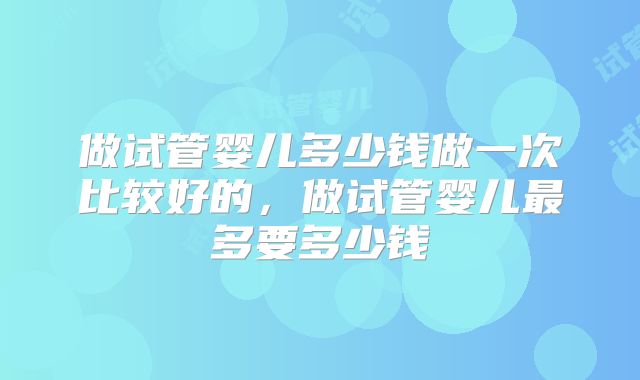 做试管婴儿多少钱做一次比较好的,做试管婴儿最多要多少钱