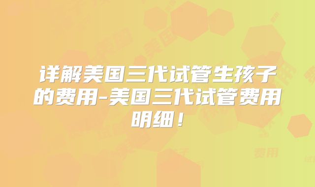 详解美国三代试管生孩子的费用-美国三代试管费用明细！