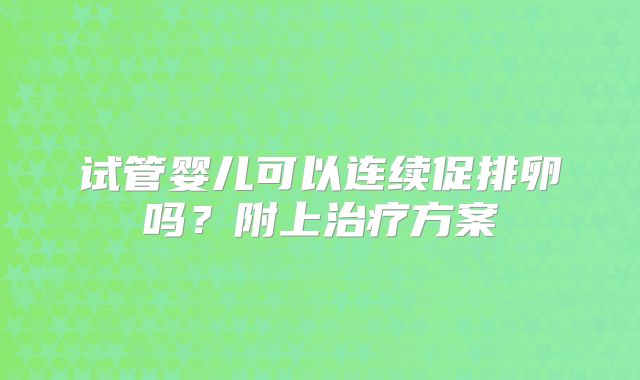试管婴儿可以连续促排卵吗？附上治疗方案