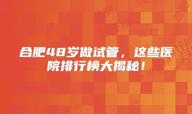 合肥48岁做试管，这些医院排行榜大揭秘！