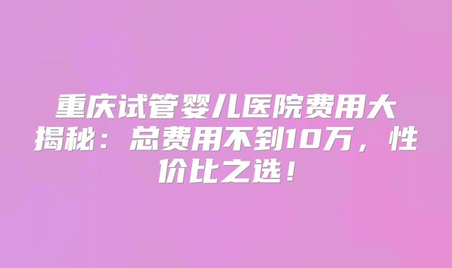 重庆试管婴儿医院费用大揭秘：总费用不到10万，性价比之选！