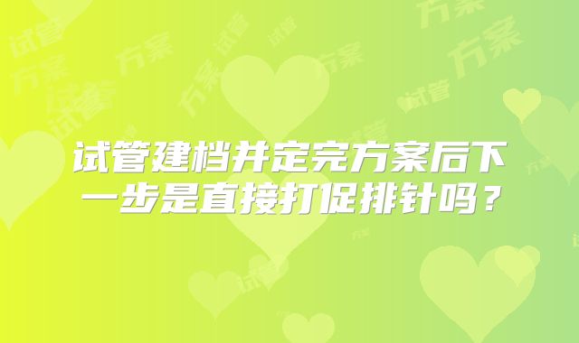 试管建档并定完方案后下一步是直接打促排针吗?
