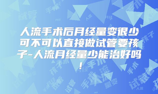 人流手术后月经量变很少可不可以直接做试管要孩子-人流月经量少能治好吗!