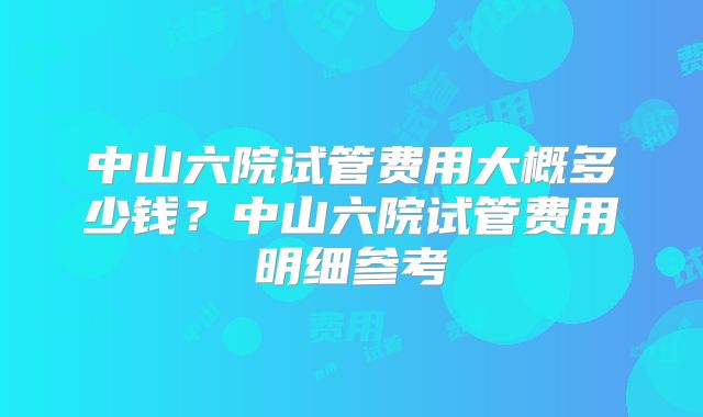 中山六院试管费用大概多少钱？中山六院试管费用明细参考