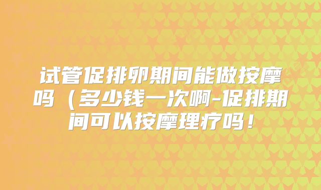 试管促排卵期间能做按摩吗(多少钱一次啊-促排期间可以按摩理疗吗!