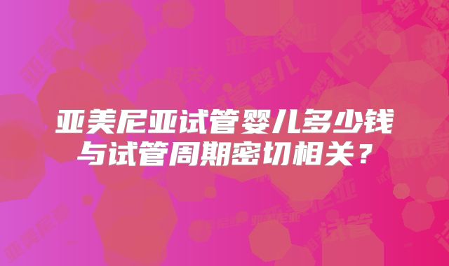 亚美尼亚试管婴儿多少钱与试管周期密切相关？