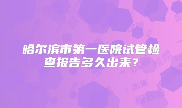 哈尔滨市第一医院试管检查报告多久出来?