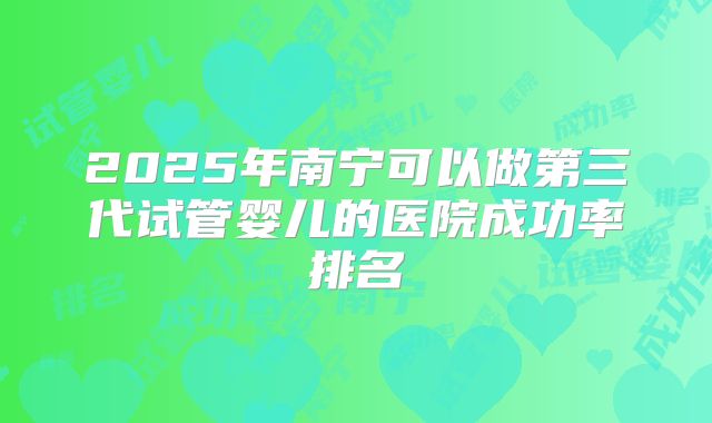 2025年南宁可以做第三代试管婴儿的医院成功率排名