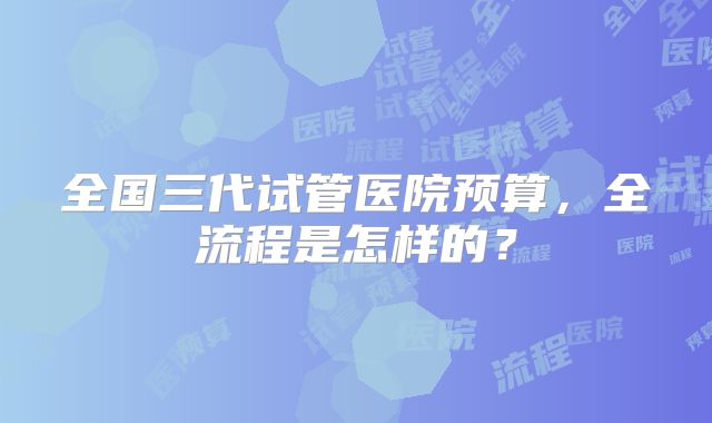 全国三代试管医院预算，全流程是怎样的？