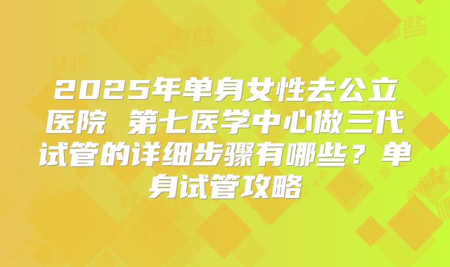 2025年单身女性去公立医院 第七医学中心做三代试管的详细步骤有哪些?单身试管攻略