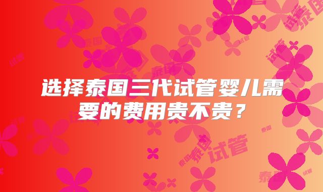 选择泰国三代试管婴儿需要的费用贵不贵?