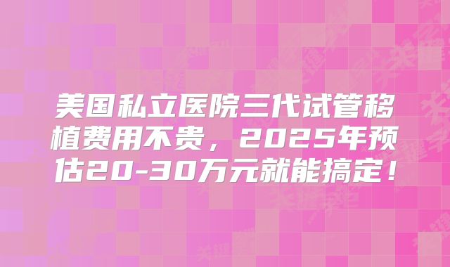 美国私立医院三代试管移植费用不贵，2025年预估20-30万元就能搞定！